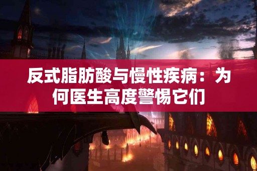 反式脂肪酸与慢性疾病：为何医生高度警惕它们