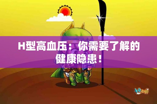 H型高血压：你需要了解的健康隐患！