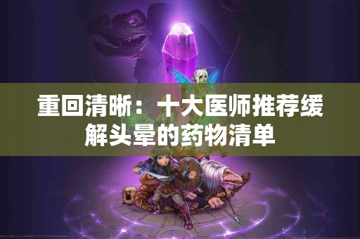 重回清晰：十大医师推荐缓解头晕的药物清单