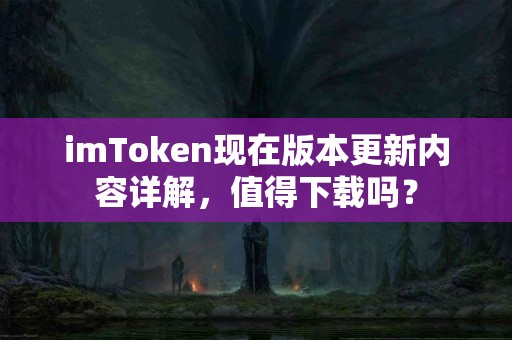 imToken现在版本更新内容详解，值得下载吗？