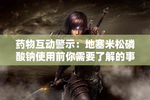 药物互动警示：地塞米松磷酸钠使用前你需要了解的事