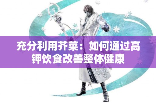 充分利用芥菜：如何通过高钾饮食改善整体健康