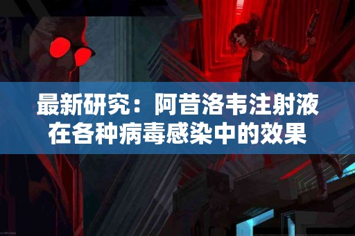 最新研究：阿昔洛韦注射液在各种病毒感染中的效果