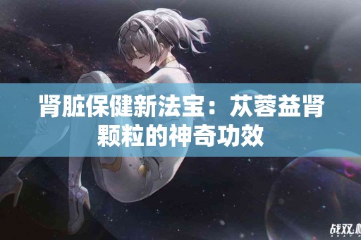 肾脏保健新法宝：苁蓉益肾颗粒的神奇功效