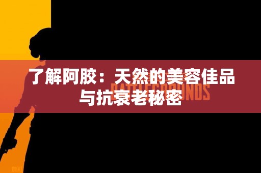 了解阿胶：天然的美容佳品与抗衰老秘密