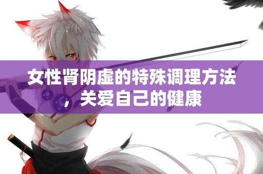 女性肾阴虚的特殊调理方法，关爱自己的健康