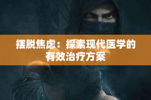 摆脱焦虑：探索现代医学的有效治疗方案