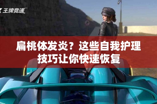 扁桃体发炎？这些自我护理技巧让你快速恢复