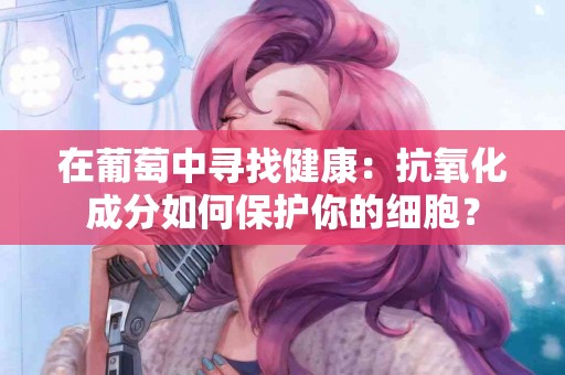在葡萄中寻找健康：抗氧化成分如何保护你的细胞？