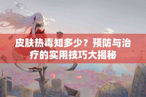 皮肤热毒知多少？预防与治疗的实用技巧大揭秘