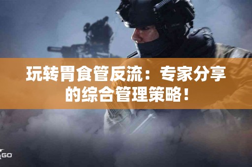玩转胃食管反流：专家分享的综合管理策略！