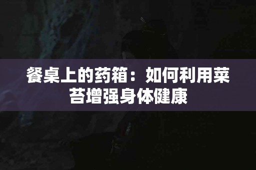 餐桌上的药箱：如何利用菜苔增强身体健康