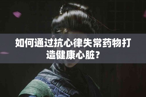 如何通过抗心律失常药物打造健康心脏？
