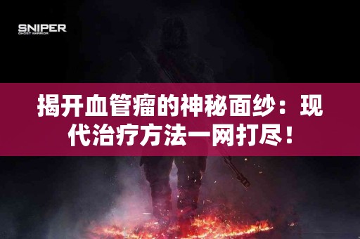 揭开血管瘤的神秘面纱：现代治疗方法一网打尽！