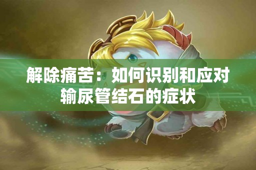 解除痛苦：如何识别和应对输尿管结石的症状