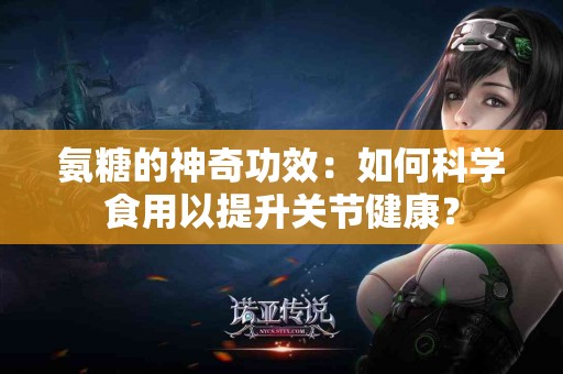 氨糖的神奇功效：如何科学食用以提升关节健康？