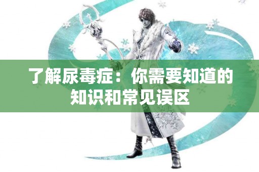 了解尿毒症：你需要知道的知识和常见误区