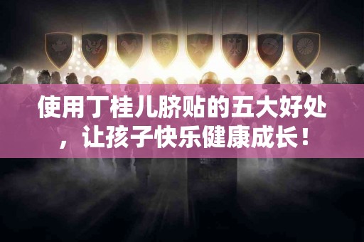 使用丁桂儿脐贴的五大好处，让孩子快乐健康成长！