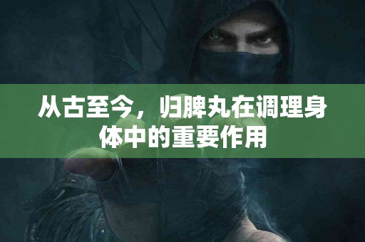 从古至今，归脾丸在调理身体中的重要作用