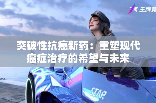 突破性抗癌新药：重塑现代癌症治疗的希望与未来
