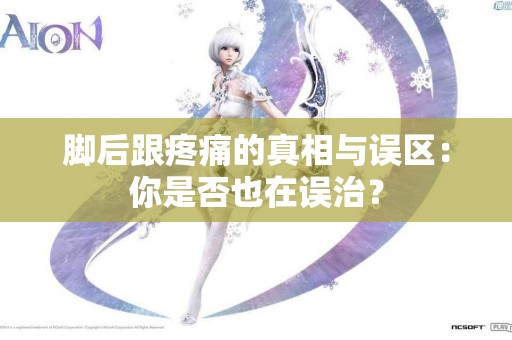 脚后跟疼痛的真相与误区：你是否也在误治？