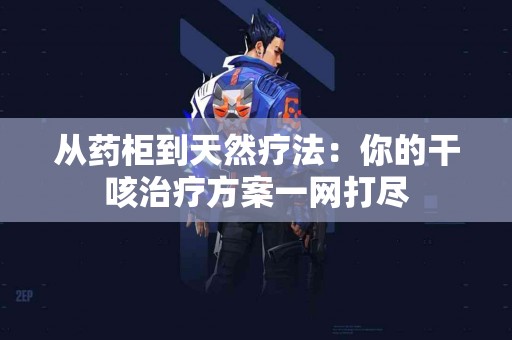 从药柜到天然疗法：你的干咳治疗方案一网打尽
