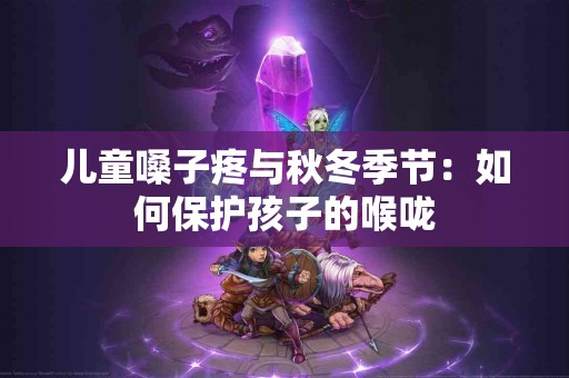儿童嗓子疼与秋冬季节：如何保护孩子的喉咙
