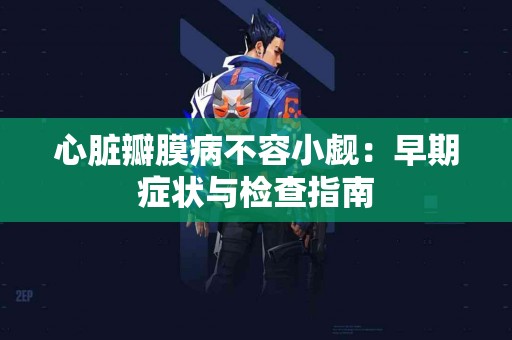 心脏瓣膜病不容小觑：早期症状与检查指南