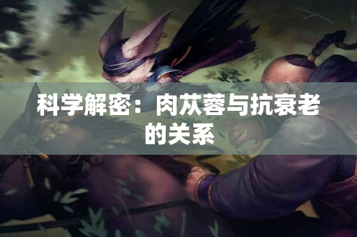 科学解密：肉苁蓉与抗衰老的关系
