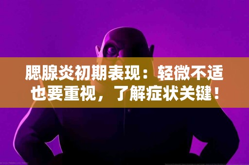 腮腺炎初期表现：轻微不适也要重视，了解症状关键！