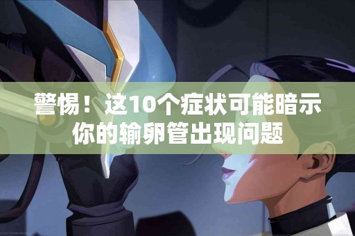 警惕！这10个症状可能暗示你的输卵管出现问题