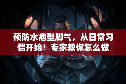 预防水疱型脚气，从日常习惯开始！专家教你怎么做