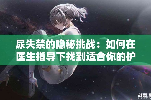 尿失禁的隐秘挑战：如何在医生指导下找到适合你的护理方案