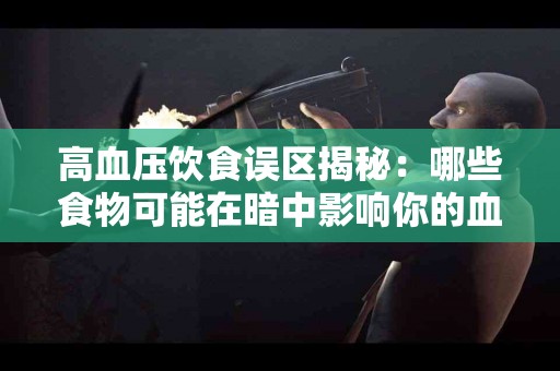 高血压饮食误区揭秘：哪些食物可能在暗中影响你的血压？
