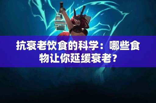抗衰老饮食的科学：哪些食物让你延缓衰老？