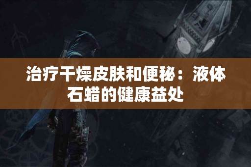 治疗干燥皮肤和便秘：液体石蜡的健康益处