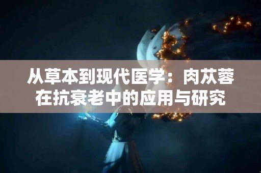 从草本到现代医学：肉苁蓉在抗衰老中的应用与研究
