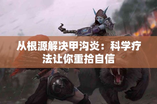 从根源解决甲沟炎：科学疗法让你重拾自信