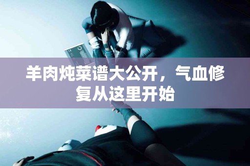 羊肉炖菜谱大公开，气血修复从这里开始