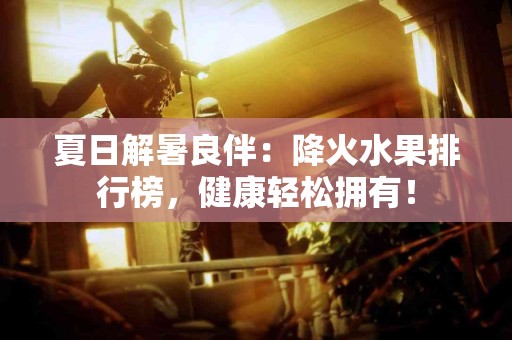 夏日解暑良伴：降火水果排行榜，健康轻松拥有！
