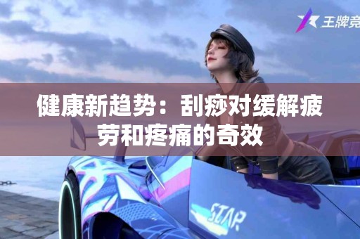 健康新趋势：刮痧对缓解疲劳和疼痛的奇效