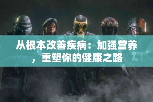 从根本改善疾病：加强营养，重塑你的健康之路