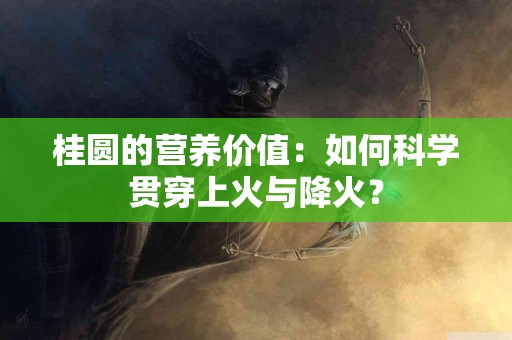 桂圆的营养价值：如何科学贯穿上火与降火？