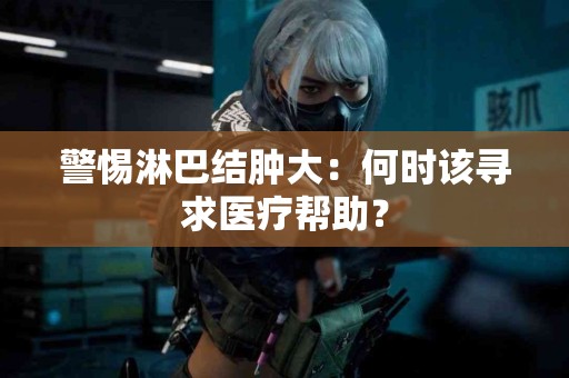 警惕淋巴结肿大：何时该寻求医疗帮助？
