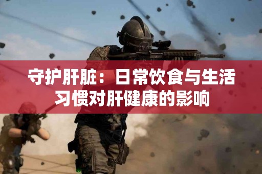守护肝脏：日常饮食与生活习惯对肝健康的影响
