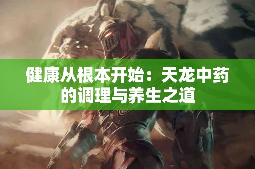 健康从根本开始：天龙中药的调理与养生之道