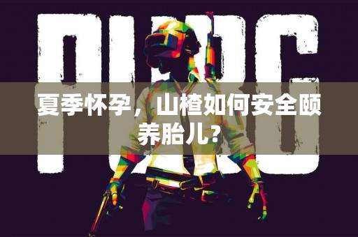 夏季怀孕，山楂如何安全颐养胎儿？