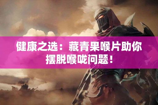 健康之选：藏青果喉片助你摆脱喉咙问题！