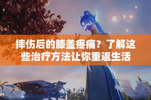 摔伤后的膝盖疼痛？了解这些治疗方法让你重返生活