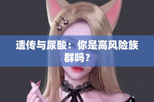 遗传与尿酸：你是高风险族群吗？